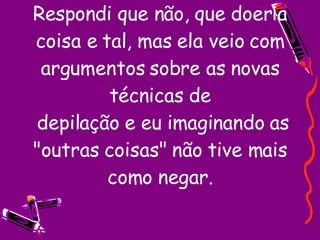 Respondi que não, que doeria coisa e tal, mas ela veio com argumentos sobre as novas técnicas de  depilação e eu imaginando as "outras coisas" não tive mais como negar. 