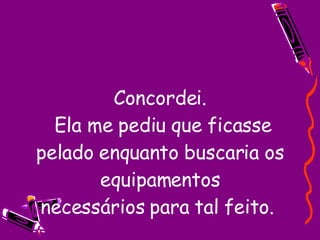 Concordei.  Ela me pediu que ficasse pelado enquanto buscaria os equipamentos necessários para tal feito.  