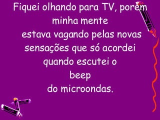 Fiquei olhando para TV, porém minha mente  estava vagando pelas novas sensações que só acordei quando escutei o beep do microondas. 