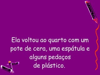 Ela voltou ao quarto com um pote de cera, uma espátula e alguns pedaços de plástico.  