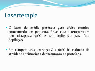 Laserterapia
 O laser de média potência gera efeito térmico
concentrado em pequenas áreas cuja a temperatura
não ultrapassa 70°C e tem indicação para foto
depilação.
 Em temperaturas entre 50°C e 60°C há redução da
atividade enzimática e desnaturação de proteínas.
 