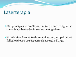Laserterapia
 Os principais cromóforos cutâneos são a água, a
melanina, a hemoglobina e a oxihemoglobina.
 A melanina é encontrada na epiderme , no pelo e no
folículo piloso e seu espectro de absorção é largo.
 