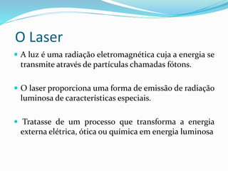 O Laser
 A luz é uma radiação eletromagnética cuja a energia se
transmite através de partículas chamadas fótons.
 O laser proporciona uma forma de emissão de radiação
luminosa de características especiais.
 Tratasse de um processo que transforma a energia
externa elétrica, ótica ou química em energia luminosa
 