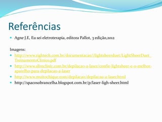 Referências
 Agne J.E, Eu sei eletroterapia, editora Pallot, 3 edição,2012
Imagens:
 http://www.rightech.com.br/documentacao//lightsheerduet/LightSheerDuet_
TreinamentoClinico.pdf
 http://www.slimclinic.com.br/depilacao-a-laser/confie-lightsheer-e-o-melhor-
aparelho-para-depilacao-a-laser
 http://www.muitochique.com/depilacao/depilacao-a-laser.html
 http://spacosobrancelha.blogspot.com.br/p/laser-ligh-sheer.html
 