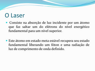 O Laser
 Consiste na absorção de luz incidente por um átomo
que faz saltar um do elétrons do nível energético
fundamental para um nível superior.
 Este átomo em estado meta estável recupera seu estado
fundamental liberando um fóton e uma radiação de
luz de comprimento de onda definido.
 