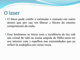 O laser
 O fóton pode colidir e estimular a emissão em outro
átomo que por sua vez liberar 2 fótons do mesmo
comprimento de onda.
 Esse fenômeno se inicia com a incidência de luz sob
um cristal de rubi ou numa ampola de Hélio-neon no
seu interior com 2 espelhos nas extremidades que ao
refleti-la multiplica em várias vezes.
 