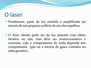 O laser
 Finalmente, parte da luz emitida e amplificada sai
através de um pequeno orifício de um dos espelhos.
 O feixe obtido pode ser de luz potente com efeito
térmico ou não, mas deve ser monocromático e
coerente, cujo o comprimento de onda depende dos
componentes (gás ou a mescla de gases contidos no
tubo gerador).
 