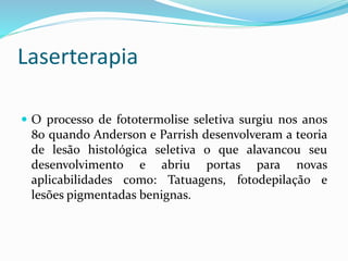 Laserterapia
 O processo de fototermolise seletiva surgiu nos anos
80 quando Anderson e Parrish desenvolveram a teoria
de lesão histológica seletiva o que alavancou seu
desenvolvimento e abriu portas para novas
aplicabilidades como: Tatuagens, fotodepilação e
lesões pigmentadas benignas.
 