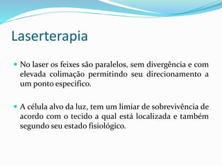 Laserterapia
 No laser os feixes são paralelos, sem divergência e com
elevada colimação permitindo seu direcionamento a
um ponto especifico.
 A célula alvo da luz, tem um limiar de sobrevivência de
acordo com o tecido a qual está localizada e também
segundo seu estado fisiológico.
 