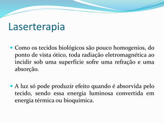 Laserterapia
 Como os tecidos biológicos são pouco homogenios, do
ponto de vista ótico, toda radiação eletromagnética ao
incidir sob uma superfície sofre uma refração e uma
absorção.
 A luz só pode produzir efeito quando é absorvida pelo
tecido, sendo essa energia luminosa convertida em
energia térmica ou bioquímica.
 