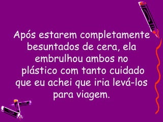 Após estarem completamente besuntados de cera, ela embrulhou ambos no  plástico com tanto cuidado que eu achei que iria levá-los para viagem. 