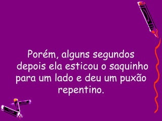 Porém, alguns segundos  depois ela esticou o saquinho para um lado e deu um puxão repentino. 