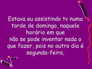 Estava eu assistindo tv numa tarde de domingo, naquele horário em que não se pode inventar nada o que fazer, pois no outro dia é segunda-feira, 