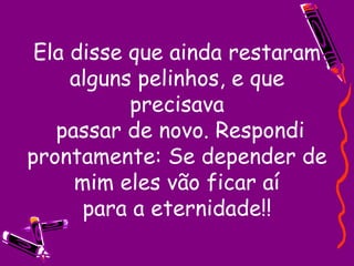 Ela disse que ainda restaram alguns pelinhos, e que precisava  passar de novo. Respondi prontamente: Se depender de mim eles vão ficar aí para a eternidade!! 