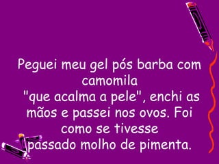 Peguei meu gel pós barba com camomila  "que acalma a pele", enchi as mãos e passei nos ovos. Foi como se tivesse  passado molho de pimenta.  