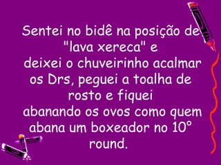Sentei no bidê na posição de "lava xereca" e  deixei o chuveirinho acalmar os Drs, peguei a toalha de rosto e fiquei  abanando os ovos como quem abana um boxeador no 10° round.  
