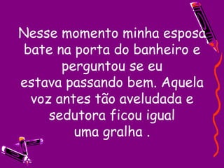 Nesse momento minha esposa bate na porta do banheiro e perguntou se eu estava passando bem. Aquela voz antes tão aveludada e sedutora ficou igual uma gralha . 