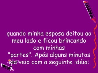 quando minha esposa deitou ao meu lado e ficou brincando com minhas "partes". Após alguns minutos ela veio com a seguinte idéia: 