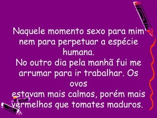 Naquele momento sexo para mim nem para perpetuar a espécie humana. No outro dia pela manhã fui me arrumar para ir trabalhar. Os ovos estavam mais calmos, porém mais vermelhos que tomates maduros.  