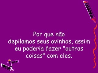 Por que não depilamos seus ovinhos, assim eu poderia fazer "outras coisas" com eles. 