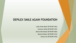 DEPILEX SMILE AGAIN FOUNDATION
Laiba Aftab Malik (SP18-BPY-063)
Summan Zahid (SP18-BPY-047)
Marwa Khursheed (SP18-BPY-065)
Momina Shakir (SP18-BPY-012)
Simran Ali (SP18-BPY-070)
 