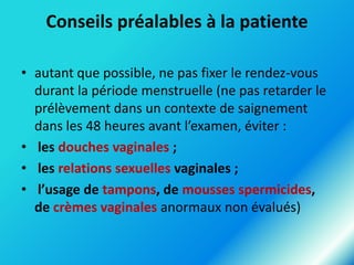 Conseils préalables à la patiente
• autant que possible, ne pas fixer le rendez-vous
durant la période menstruelle (ne pas retarder le
prélèvement dans un contexte de saignement
dans les 48 heures avant l’examen, éviter :
• les douches vaginales ;
• les relations sexuelles vaginales ;
• l’usage de tampons, de mousses spermicides,
de crèmes vaginales anormaux non évalués)

 
