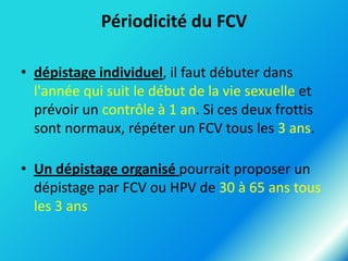 Périodicité du FCV
• dépistage individuel, il faut débuter dans
l'année qui suit le début de la vie sexuelle et
prévoir un contrôle à 1 an. Si ces deux frottis
sont normaux, répéter un FCV tous les 3 ans.
• Un dépistage organisé pourrait proposer un
dépistage par FCV ou HPV de 30 à 65 ans tous
les 3 ans

 
