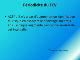 Périodicité du FCV
• ACS* , il n’y a pas d’augmentation significative
du risque en espaçant le dépistage aux trois
ans. Le risque augmente par contre au-delà de
cet intervalle .

* American cancer society

 