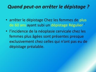 Quand peut-on arrêter le dépistage ?
• arrêter le dépistage Chez les femmes de plus
de 60 ans ayant subi un dépistage Régulier ‘
• l’incidence de la néoplasie cervicale chez les
femmes plus âgées sont présentes presque
exclusivement chez celles qui n’ont pas eu de
dépistage préalable.

 