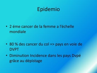 Epidemio
• 2 éme cancer de la femme a l’échelle
mondiale
• 80 % des cancer du col => pays en voie de
DVPT
• Diminution Incidence dans les pays Dvpé
grâce au dépistage

 