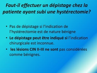 Faut-il effectuer un dépistage chez la
patiente ayant subi une hystérectomie?
• Pas de dépistage si l’indication de
l’hystérectomie est de nature bénigne
• Le dépistage peut être indiqué si l’indication
chirurgicale est inconnue.
• les lésions CIN II-III ne sont pas considérées
comme bénignes.

 