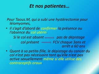 Et nos patientes…
Pour Taous.M, qui a subi une hystérectomie pour
léiomyomes,
• il s’agit d’abord de confirmer la présence ou
l’absence du col utérin.
Si le col est absent
pas de dépistage
col présent
FCV chaque 3ans et
a
arrêt a 60 ans
• Quant à sa petite-fille, le dépistage du cancer du
col n’est pas nécessaire tant qu’elle n’est pas
active sexuellement même si elle utilise des
contraceptifs oraux.

 