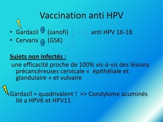 Vaccination anti HPV
• Gardazil
• Cervarix

R
R

(sanofi)
(GSK)

anti HPV 16-18

Sujets non infectés :
une efficacité proche de 100% vis-à-vis des lésions
précancéreuses cervicale « épithéliale et
glandulaire » et vulvaire
Gardazil = quadrivalent ! => Condylome acuminés
lié a HPV6 et HPV11

 