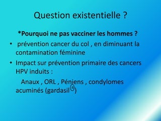 Question existentielle ?
*Pourquoi ne pas vacciner les hommes ?
• prévention cancer du col , en diminuant la
contamination féminine
• Impact sur prévention primaire des cancers
HPV induits :
Anaux , ORL , Péniens , condylomes
R
acuminés (gardasil )

 
