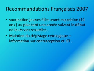 Recommandations Françaises 2007
• vaccination jeunes filles avant exposition (14
ans ) au plus tard une année suivant le début
de leurs vies sexuelles .
• Maintien du dépistage cytologique +
information sur contraception et IST .

 
