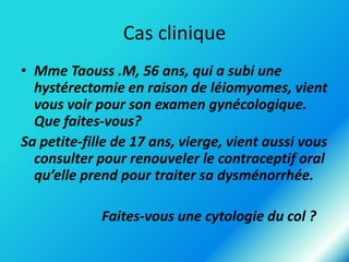 Cas clinique
• Mme Taouss .M, 56 ans, qui a subi une
hystérectomie en raison de léiomyomes, vient
vous voir pour son examen gynécologique.
Que faites-vous?
Sa petite-fille de 17 ans, vierge, vient aussi vous
consulter pour renouveler le contraceptif oral
qu’elle prend pour traiter sa dysménorrhée.

Faites-vous une cytologie du col ?

 