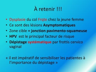À retenir !!!
•
•
•
•
•

Dysplasie du col Frqte chez la jeune femme
Ce sont des lésions Asymptomatiques
Zone cible = jonction pavimento-squameuse
HPV est le principal facteur de risque
Dépistage systématique par frottis cervico
vaginal

« il est impératif de sensibiliser les patientes à
l’importance du dépistage »

 