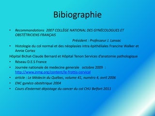 Bibiographie
•

Recommandations 2007 COLLÈGE NATIONAL DES GYNÉCOLOGUES ET
OBSTÉTRICIENS FRANÇAIS
Président : Professeur J. Lansac
• Histologie du col normal et des néoplasies intra épithéliales Francine Walker et
Annie Cortez
Hôpital Bichat-Claude Bernard et Hôpital Tenon Services d’anatomie pathologique
• Réseau D.E.S France
• Journée nationale de medecine generale octobre 2009 :
http://www.jnmg.org/content/le-frottis-cervical
• article : Le Médecin du Québec, volume 41, numéro 4, avril 2006
• ENC gynéco obstétrique 2004
• Cours d’externat dépistage du cancer du col CHU Belfort 2011

 