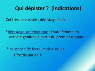 Qui dépister ? (indications)
Col très accessible , dépistage facile
*dépistage systématique : toute femme en
activité génitale à partir du premier rapport.
* existence de facteurs de risques
1 frottis par an !!

 