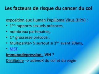 Les facteurs de risque du cancer du col
exposition aux Human Papilloma Virus (HPV) :
• 1ers rapports sexuels précoces ,
• nombreux partenaires,
• 1re grossesse précoce ,
• Multiparité> 5 surtout si 1ier avant 20ans,
• MST.
Immunodépression : VIH ?
Distilbène => adénoK du col et du vagin

 