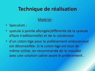 Technique de réalisation
Matériel :

• Speculum ;
• spatule à pointe allongée(différente de la spatule
d’Ayre traditionnelle) et de la cytobrosse
• d’un coton-tige pour le prélèvement endocervical
est déconseillée. Si le coton-tige est tout de
même utilisé, on recommande de le mouiller
avec une solution saline avant le prélèvement .

 