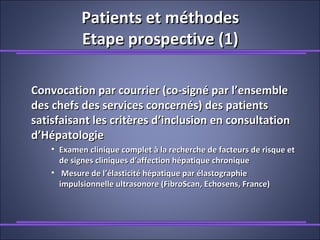 Patients et méthodesPatients et méthodes
Etape prospective (1)Etape prospective (1)
Convocation par courrier (co-signé par l’ensembleConvocation par courrier (co-signé par l’ensemble
des chefs des services concernés) des patientsdes chefs des services concernés) des patients
satisfaisant les critères d’inclusion en consultationsatisfaisant les critères d’inclusion en consultation
d’Hépatologied’Hépatologie
• Examen clinique complet à la recherche de facteurs de risque etExamen clinique complet à la recherche de facteurs de risque et
de signes cliniques d’affection hépatique chroniquede signes cliniques d’affection hépatique chronique
• Mesure de l’élasticité hépatique par élastographieMesure de l’élasticité hépatique par élastographie
impulsionnelle ultrasonore (FibroScan, Echosens, France)impulsionnelle ultrasonore (FibroScan, Echosens, France)
 