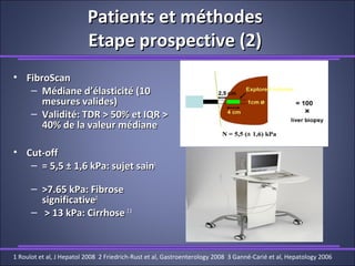 Patients et méthodesPatients et méthodes
Etape prospective (2)Etape prospective (2)
• FibroScanFibroScan
– Médiane d’élasticité (10Médiane d’élasticité (10
mesures valides)mesures valides)
– Validité: TDR > 50% et IQR >Validité: TDR > 50% et IQR >
40% de la valeur médiane40% de la valeur médiane
• Cut-offCut-off
– = 5,5 ± 1,6 kPa: sujet sain= 5,5 ± 1,6 kPa: sujet sain11
– >7.65 kPa: Fibrose>7.65 kPa: Fibrose
significativesignificative22
– > 13 kPa: Cirrhose> 13 kPa: Cirrhose 2323
1 Roulot et al, J Hepatol 2008 2 Friedrich-Rust et al, Gastroenterology 2008 3 Ganné-Carié et al, Hepatology 2006
 