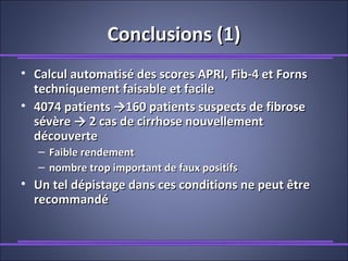 Conclusions (1)Conclusions (1)
• Calcul automatisé des scores APRI, Fib-4 et FornsCalcul automatisé des scores APRI, Fib-4 et Forns
techniquement faisable et faciletechniquement faisable et facile
• 4074 patients →160 patients suspects de fibrose4074 patients →160 patients suspects de fibrose
sévère → 2 cas de cirrhose nouvellementsévère → 2 cas de cirrhose nouvellement
découvertedécouverte
– Faible rendementFaible rendement
– nombre trop important de faux positifsnombre trop important de faux positifs
• Un tel dépistage dans ces conditions ne peut êtreUn tel dépistage dans ces conditions ne peut être
recommandérecommandé
 