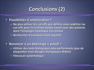 Conclusions (2)Conclusions (2)
• Possibilités d’amélioration ?Possibilités d’amélioration ?
– Ne plus utiliser les cut-offs pré-définis mais redéfinir lesNe plus utiliser les cut-offs pré-définis mais redéfinir les
cut-offs pour la cirrhose (toute cause) avec des patientscut-offs pour la cirrhose (toute cause) avec des patients
dont l’histologie hépatique est connuedont l’histologie hépatique est connue
– Rechercher d’éventuels faux négatifsRechercher d’éventuels faux négatifs
• Renoncer à un dépistage « passif »Renoncer à un dépistage « passif »
– Utiliser des tests biologiques plus performants (pas deUtiliser des tests biologiques plus performants (pas de
plaquettes mais dosages biologiques dédiés)plaquettes mais dosages biologiques dédiés)
– Fibroscan systématiqueFibroscan systématique
 