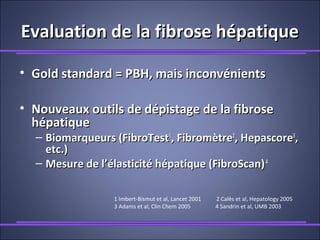 Evaluation de la fibrose hépatiqueEvaluation de la fibrose hépatique
• Gold standard = PBH, mais inconvénientsGold standard = PBH, mais inconvénients
• Nouveaux outils de dépistage de la fibroseNouveaux outils de dépistage de la fibrose
hépatiquehépatique
– Biomarqueurs (FibroTestBiomarqueurs (FibroTest11
, Fibromètre, Fibromètre22
, Hepascore, Hepascore33
,,
etc.)etc.)
– Mesure de l’élasticité hépatique (FibroScan)Mesure de l’élasticité hépatique (FibroScan)44
1 Imbert-Bismut et al, Lancet 2001 2 Calès et al, Hepatology 2005
3 Adams et al, Clin Chem 2005 4 Sandrin et al, UMB 2003
 