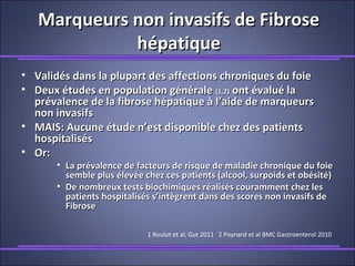 Marqueurs non invasifs de FibroseMarqueurs non invasifs de Fibrose
hépatiquehépatique
• Validés dans la plupart des affections chroniques du foieValidés dans la plupart des affections chroniques du foie
• Deux études en population généraleDeux études en population générale (1,2)(1,2) ont évalué laont évalué la
prévalence de la fibrose hépatique à l’aide de marqueursprévalence de la fibrose hépatique à l’aide de marqueurs
non invasifsnon invasifs
• MAIS: Aucune étude n’est disponible chez des patientsMAIS: Aucune étude n’est disponible chez des patients
hospitaliséshospitalisés
• Or:Or:
• La prévalence de facteurs de risque de maladie chronique du foieLa prévalence de facteurs de risque de maladie chronique du foie
semble plus élevée chez ces patients (alcool, surpoids et obésité)semble plus élevée chez ces patients (alcool, surpoids et obésité)
• De nombreux tests biochimiques réalisés couramment chez lesDe nombreux tests biochimiques réalisés couramment chez les
patients hospitalisés s’intègrent dans des scores non invasifs depatients hospitalisés s’intègrent dans des scores non invasifs de
FibroseFibrose
1 Roulot et al, Gut 2011 2 Poynard et al BMC Gastroenterol 2010
 