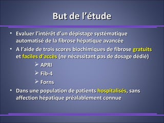 But de l’étudeBut de l’étude
• Evaluer l’intérêt d’un dépistage systématiqueEvaluer l’intérêt d’un dépistage systématique
automatisé de la fibrose hépatique avancéeautomatisé de la fibrose hépatique avancée
• A l’aide de trois scores biochimiques de fibroseA l’aide de trois scores biochimiques de fibrose gratuitsgratuits
etet faciles d’accèsfaciles d’accès (ne nécessitant pas de dosage dédié)(ne nécessitant pas de dosage dédié)
 APRIAPRI
 Fib-4Fib-4
 FornsForns
• Dans une population de patientsDans une population de patients hospitaliséshospitalisés, sans, sans
affection hépatique préalablement connueaffection hépatique préalablement connue
 