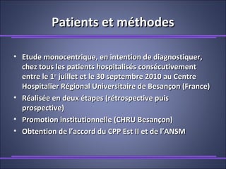Patients et méthodesPatients et méthodes
• Etude monocentrique, en intention de diagnostiquer,Etude monocentrique, en intention de diagnostiquer,
chez tous les patients hospitalisés consécutivementchez tous les patients hospitalisés consécutivement
entre le 1entre le 1erer
juillet et le 30 septembre 2010 au Centrejuillet et le 30 septembre 2010 au Centre
Hospitalier Régional Universitaire de Besançon (France)Hospitalier Régional Universitaire de Besançon (France)
• Réalisée en deux étapes (rétrospective puisRéalisée en deux étapes (rétrospective puis
prospective)prospective)
• Promotion institutionnelle (CHRU Besançon)Promotion institutionnelle (CHRU Besançon)
• Obtention de l’accord du CPP Est II et de l’ANSMObtention de l’accord du CPP Est II et de l’ANSM
 