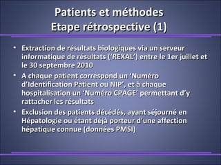 Patients et méthodesPatients et méthodes
Etape rétrospective (1)Etape rétrospective (1)
• Extraction de résultats biologiques via un serveurExtraction de résultats biologiques via un serveur
informatique de résultats (‘REXAL’) entre le 1er juillet etinformatique de résultats (‘REXAL’) entre le 1er juillet et
le 30 septembre 2010le 30 septembre 2010
• A chaque patient correspond un ‘NuméroA chaque patient correspond un ‘Numéro
d’Identification Patient ou NIP’, et à chaqued’Identification Patient ou NIP’, et à chaque
hospitalisation un ‘Numéro CPAGE’ permettant d’yhospitalisation un ‘Numéro CPAGE’ permettant d’y
rattacher les résultatsrattacher les résultats
• Exclusion des patients décédés, ayant séjourné enExclusion des patients décédés, ayant séjourné en
Hépatologie ou étant déjà porteur d’une affectionHépatologie ou étant déjà porteur d’une affection
hépatique connue (données PMSI)hépatique connue (données PMSI)
 